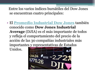 Entre los varios índices bursátiles del Dow Jones
se encuentran cuatro principales:
• El Promedio Industrial Dow Jones también
conocido como Dow Jones Industrial
Average (DJIA) es el más importante de todos
y refleja el comportamiento del precio de la
acción de las 30 compañías industriales más
importantes y representativas de Estados
Unidos.
 