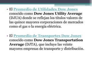 • El Promedio de Utilidades Dow Jones
conocido como Dow Jones Utility Average
(DJUA) donde se reflejan los títulos valores de
las quince mayores corporaciones de mercados
como el gas o la energía eléctrica.
• El Promedio de Transportes Dow Jones
conocido como Dow Jones Transportation
Average (DJTA), que incluye las veinte
mayores empresas de transporte y distribución.
 