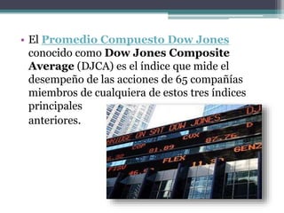 • El Promedio Compuesto Dow Jones
conocido como Dow Jones Composite
Average (DJCA) es el índice que mide el
desempeño de las acciones de 65 compañías
miembros de cualquiera de estos tres índices
principales
anteriores.
 