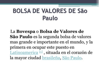 BOLSA DE VALORES DE São
Paulo
La Bovespa o Bolsa de Valores de
São Paulo es la segunda bolsa de valores
mas grande e importante en el mundo, y la
primera en ocupar este puesto en
Latinoamerica [1] , situada en el corazón de
la mayor ciudad brasileña, São Paulo.
 