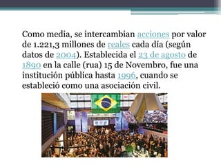 Como media, se intercambian acciones por valor
de 1.221,3 millones de reales cada día (según
datos de 2004). Establecida el 23 de agosto de
1890 en la calle (rua) 15 de Novembro, fue una
institución pública hasta 1996, cuando se
estableció como una asociación civil.
 
