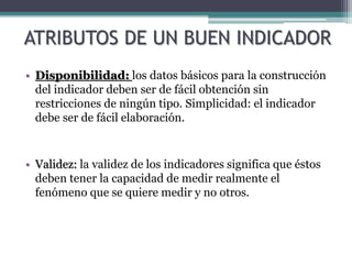 ATRIBUTOS DE UN BUEN INDICADOR
• Disponibilidad: los datos básicos para la construcción
del indicador deben ser de fácil obtención sin
restricciones de ningún tipo. Simplicidad: el indicador
debe ser de fácil elaboración.
• Validez: la validez de los indicadores significa que éstos
deben tener la capacidad de medir realmente el
fenómeno que se quiere medir y no otros.
 