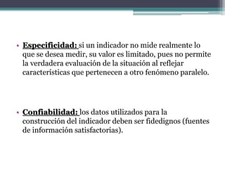 • Especificidad: si un indicador no mide realmente lo
que se desea medir, su valor es limitado, pues no permite
la verdadera evaluación de la situación al reflejar
características que pertenecen a otro fenómeno paralelo.
• Confiabilidad: los datos utilizados para la
construcción del indicador deben ser fidedignos (fuentes
de información satisfactorias).
 