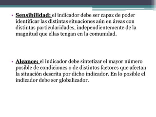 • Sensibilidad: el indicador debe ser capaz de poder
identificar las distintas situaciones aún en áreas con
distintas particularidades, independientemente de la
magnitud que ellas tengan en la comunidad.
• Alcance: el indicador debe sintetizar el mayor número
posible de condiciones o de distintos factores que afectan
la situación descrita por dicho indicador. En lo posible el
indicador debe ser globalizador.
 