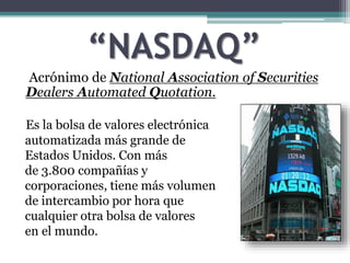 “NASDAQ”
Acrónimo de National Association of Securities
Dealers Automated Quotation.
Es la bolsa de valores electrónica
automatizada más grande de
Estados Unidos. Con más
de 3.800 compañías y
corporaciones, tiene más volumen
de intercambio por hora que
cualquier otra bolsa de valores
en el mundo.
 
