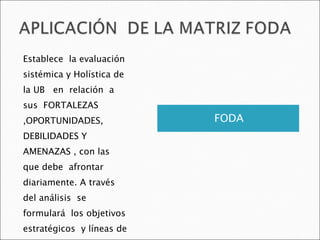 FODA Establece  la evaluación sistémica y Holística de la UB  en  relación  a sus  FORTALEZAS ,OPORTUNIDADES, DEBILIDADES Y AMENAZAS , con las que debe  afrontar  diariamente. A través del análisis  se  formulará  los objetivos estratégicos  y líneas de acción estratégica . 