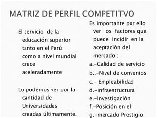 El servicio  de la educación superior  tanto en el Perú como a nivel mundial crece  aceleradamente  Lo podemos ver por la cantidad de Universidades creadas últimamente . Es importante por ello ver  los  factores que puede  incidir  en la aceptación del mercado : a.-Calidad de servicio b..-Nivel de convenios c.- Empleabilidad  d.-Infraestructura  e.-Investigación f.-Posición en el  g.-mercado Prestigio  h.-Selectividad . 