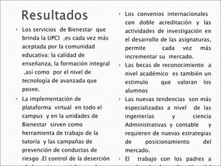 Los servicios  de Bienestar  que brinda la UPCI  ,es cada vez más aceptada por la comunidad educativa: la calidad de enseñanza, la formación integral  ,así como  por el nivel de tecnología de avanzada que  posee.  La implementación de plataforma  virtual  en todo el campus  y en la unidades de  Bienestar  sirven como herramienta de trabajo de la  tutoría  y las campañas de  prevención de conductas de riesgo .El control de la deserción  de los primeros ciclos ayuda  a difundir e implementar servicios  cada vez más formativos . Los convenios internacionales  con doble acreditación y las actividades de investigación en el desarrollo de las asignaturas, permite  cada vez más incrementar su  mercado.  Las becas de reconocimiento  a nivel académico  es también un estimulo  que valoran los alumnos Las nuevas tendencias  son más especializadas a nivel  de las ingenierías y ciencia Administrativas y contable  y requieren de nuevas estrategias de posicionamiento del mercado. El  trabajo con los padres a través de la aplicación del Programa  de ENCUENTROS  Universidad y familia es nuestra fortaleza  y obtiene índice alto de aprobación . 
