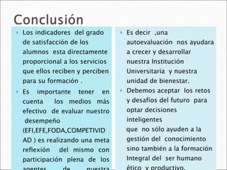 Los indicadores  del grado de satisfacción de los alumnos  esta directamente proporcional a los servicios que ellos reciben y perciben para su formación . Es importante tener en cuenta  los medios más efectivo  de evaluar nuestro  desempeño (EFI,EFE,FODA,COMPETIVIDAD ) es realizando una meta reflexión  del mismo con participación plena de los agentes de nuestra comunidad educativa . Es decir  ,una autoevaluación  nos ayudara a crecer y desarrollar  nuestra Institución Universitaria  y nuestra unidad de bienestar. Debemos aceptar  los retos y desafíos del futuro  para optar decisiones  inteligentes  que  no sólo ayuden a la gestión del  conocimiento  sino también a la formación Integral del  ser humano ético  y productivo. 