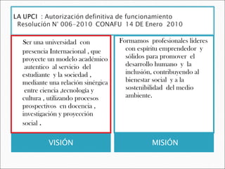 VISIÓN  MISIÓN  Ser una universidad  con presencia Internacional , que proyecte un modelo académico  autentico  al servicio  del estudiante  y la sociedad , mediante una relación sinérgica  entre ciencia ,tecnología y cultura , utilizando procesos prospectivos  en docencia , investigación y proyección social  . Formamos  profesionales lideres  con espíritu emprendedor  y sólidos para promover  el desarrollo humano  y  la inclusión, contribuyendo al bienestar social  y a la sostenibilidad  del medio ambiente.  