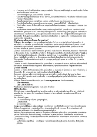 Compara períodos históricos, respetando las diferencias ideológicas y culturales de las
    personalidades históricas.
    Describe el paisaje, cuidando las plantas.
    Caracteriza la personalidad de los héroes, siendo respetuoso y tolerante con sus ideas
    y comportamientos.
    Calcula operaciones complejas, siendo solidario con sus compañeros.
    Contabiliza hechos económicos, mostrando responsabilidad y laboriosidad.
    Explica las causas de los ciclones, respetando la naturaleza y cuidando el entorno que
    le rodea.
    Escribe oraciones combinadas, mostrando originalidad, creatividad y autenticidad.
Ahora bien, para que exista una mayor integralidad en el trabajo pedagógico, una mayor
uniformidad y coherencia, y una priorización consciente del componente axiológico del
desarrollo de la personalidad de nuestros estudiantes, el logro debe formularse con una
concepción formativa.
¿Qué entender por logro formativo?
El logro formativo es un modelo pedagógico del encargo social que le transfiere la
sociedad a la escuela, que refleja los propósitos, metas y aspiraciones a alcanzar por el
estudiante, que indican las transformaciones graduales que se deben producir en su
manera de sentir, pensar y actuar.
Cuando hablamos de transformación gradual en la manera de sentir, hacemos referencia
al desarrollo de las cualidades y valores de la personalidad del estudiante (saber ser), a
partir de las potencialidades educativas que ofrezca el contenido a impartir en la clase.
Estas cualidades y valores se determinan mediante la aplicación de instrumentos de
diagnóstico fundamentalmente y de la entrega pedagógica que se realice del grupo de
estudiantes.
Cuando se habla de transformación gradual en la manera de actuar, se hace referencia al
desarrollo de habilidades lógicas o intelectuales y profesionales en su personalidad
(saber hacer).
Cuando se habla de transformación gradual en la manera de pensar, se hace referencia al
desarrollo del pensamiento lógico del estudiante (saber).
Esto está referido a los conocimientos que aprenderá o ejercitará durante la clase.
En el caso del logro formativo, el valor ocupa el papel principal y la habilidad pasa a un
segundo plano.
El logro formativo está formado por dos componentes fundamentales:
    El Contenido.
    Las Condiciones.
Analicemos de manera general cada uno de ellos:
El Contenido:
El contenido es aquella parte de la cultura, ciencia o tecnología que debe ser objeto de
asimilación por parte del estudiante durante el aprendizaje para alcanzar el logro
propuesto.
Está formado por:
    Las cualidades y valores que propicia.
    La habilidad.
    El conocimiento.
Las potencialidades educativas constituyen posibilidades concretas existentes para
dirigir el proceso de exteriorización e interiorización de normas de conducta social,
valores y actitudes a través del proceso pedagógico.
Existen algunos campos o sectores de potencialidades educativas que pueden explotarse
para el desarrollo de cualidades y valores en la personalidad de nuestros estudiantes.
Como cualidades y valores fundamentales a desarrollar en nuestros estudiantes tenemos
(entre otras):
    La formación política - ideológica y económica reflejada en la eficiencia de la vida
    misma.
 