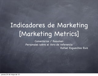 Indicadores de Marketing
              [Marketing Metrics]
                                 Comentarios / Resumen
                          Personales sobre el libro de referencia
                                                       Rafael Esguevillas Ruiz




                                             1

jueves 24 de mayo de 12
 