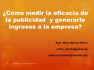 ¿Cómo medir la eficacia de
 la publicidad y generarle
  ingresos a la empresa?

                                                       Mgtr. Mirko Merino Núñez

                                                       mirko_merino@yahoo.es

                                                  www.incursionempresarial.com

 1   Mirko Merino, www.incursionempresarial.com
 