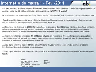 Internet é de massa ! – Fev -2011
Em 2010 vimos o estabelecimento da internet como mídia de massa: somos 74 milhões de pessoas com 16
ou mais anos, ou, 77 milhões com seis anos ou mais. A INTERNET É MASSA!

Os investimentos em mídia online cresceram 28% de Janeiro a Dezembro de 2010 comparado ao mesmo período de 2009.

 O cenário positivo da economia, com o crédito facilitado impulsionou a compra de computadores, celulares com mais
funções e melhores, isso impulsionou o aumento do acesso à internet.

A internet que em dezembro de 2009 tinha 67,5 milhões de pessoas no Brasil (16 anos e mais) já se consolidou como uma
MÍDIA DE MASSA fechando 2010 com 73,7 milhões de pessoas (IBOPE) . Isso vem refletindo nos investimentos em
comunicação online. As empresas cada vez mais procuram a internet como meio de relacionar-se com seus clientes.

A telefonia móvel atingiu a marca de 205 milhões de celulares em Fevereiro de 2011 (Anatel) para uma população de
190,7 milhões (IBGE). O acesso à internet vem crescendo mesmo em aparelhos do tipo pré-pago devido aos pacotes de
dados que as operadoras vêm oferecendo ao mercado.

A Mídia Digital Interativa cresceu 28% (Jan a Dez/09 x Jan a Dez/10). Continua sendo a mídia que mais cresce em
investimento, número de pessoas e tempo de acesso.

A Mídia Digital interativa deve continuar a crescer em 2011, mais acentuadamente nos equipamentos móveis: celulares e
tablets.


                        Fontes:
                                                       Anatel
                        IBOPE– 22º Internet Pop 2010
                                                       Comscore
                        IBOPE/NELSEN
                                                       E-Bit
                        IBOPE MONITOR / AD RELEVANCE
                        Projeto Inter-meios. |
 