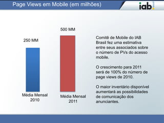 Page Views em Mobile (em milhões)



                  500 MM

                                 Comitê de Mobile do IAB
    250 MM
                                 Brasil fez uma estimativa
                                 entre seus associados sobre
                                 o número de PVs do acesso
                                 mobile.

                                 O crescimento para 2011
                                 será de 100% do número de
                                 page views de 2010.

                                 O maior inventário disponível
                                 aumentará as possibilidades
   Média Mensal   Média Mensal   de comunicação dos
      2010           2011        anunciantes.
 