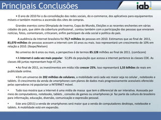Principais Conclusões
      • O ano de 2010 foi o da consolidação das redes sociais, do e-commerce, dos aplicativos para equipamentos
 móveis e também mostrou a ascensão dos sites de compras.
        Grandes eventos como Olimpíada de Inverno, Copa do Mundo, Eleições e as recentes enchentes em várias
 cidades do país, que além da cobertura profissional , contou também com a participação das pessoas que enviaram
 notícias, fotos, comentaram, criticaram, enfim participam da vida social e política do país.
         A audiência da Internet brasileira foi 73,7 milhões de pessoas em 2010. Estimamos que ao final de 2011,
 81,070 milhões de pessoas acessem a internet com 16 anos ou mais. Isso representará um crescimento de 10% em
 relação a 2010. (Ibope/Nielsen)
       No universo de 6 anos ou mais, a perspectiva é de termos 85.128 milhões ao final de 2011. (comScore)
       • A Internet é cada vez mais popular: 52,8% da população que acessa a internet pertence às classes CDE. As
 classes AB juntas representam hoje 47,2%.
        • Ao final de 2011, os investimentos em mídia irão crescer 25%. Isso representará 1,55 bilhões de reais em
 publicidade online.
       • Em um universo de 202 milhões de celulares, a mobilidade será cada vez maior seja no celular , notebooks e
 tablets. O crescimento da venda de smartphones com planos de dados mais progressivamente acessíveis oferecido
 pelas operadoras irá popularizar a INTERNET móvel.
 •      Tudo isso mostra que a Internet é uma mídia de massa que tem o diferencial de ser interativa. Acessada por
 meio de computadores, notebooks, tablets , consoles de games ou smartphones já faz parte da cultura do brasileiro
 para informação, educação, diversão, comunicação e expressão pessoal.
 •     Este ano (2011) a venda de smartphones será maior que a venda de computadores desktops, notebooke e
 tablets. A mobilidade está em expansão.
 