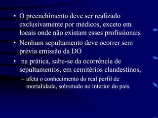 • O preenchimento deve ser realizado
exclusivamente por médicos, exceto em
locais onde não existam esses profissionais
• Nenhum sepultamento deve ocorrer sem
prévia emissão da DO
• na prática, sabe-se da ocorrência de
sepultamentos, em cemitérios clandestinos,
– afeta o conhecimento do real perfil de
mortalidade, sobretudo no interior do país.
 