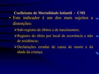 • Este indicador é um dos mais sujeitos a
distorções:
Sub-registro de óbitos e de nascimentos;
Registro do óbito por local de ocorrência e não
de residência;
Declarações erradas de causa de morte e da
idade da criança.
Coeficiente de Mortalidade Infantil - CMI
 