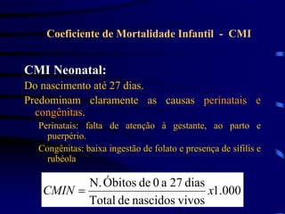 CMI Neonatal:
Do nascimento até 27 dias.
Predominam claramente as causas perinatais e
congênitas.
Perinatais: falta de atenção à gestante, ao parto e
puerpério.
Congênitas: baixa ingestão de folato e presença de sífilis e
rubéola
Coeficiente de Mortalidade Infantil - CMI
000
.
1
vivos
nascidos
de
Total
dias
27
a
0
de
Óbitos
N.
x
CMIN 
 