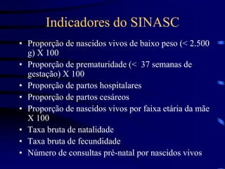 Indicadores do SINASC
• Proporção de nascidos vivos de baixo peso (< 2.500
g) X 100
• Proporção de prematuridade (< 37 semanas de
gestação) X 100
• Proporção de partos hospitalares
• Proporção de partos cesáreos
• Proporção de nascidos vivos por faixa etária da mãe
X 100
• Taxa bruta de natalidade
• Taxa bruta de fecundidade
• Número de consultas pré-natal por nascidos vivos
 