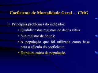 Coeficiente de Mortalidade Geral - CMG
• Principais problemas do indicador:
• Qualidade dos registros de dados vitais
• Sub registro de óbitos;
• A população que foi utilizada como base
para o cálculo do coeficiente;
• Estrutura etária da população.
 