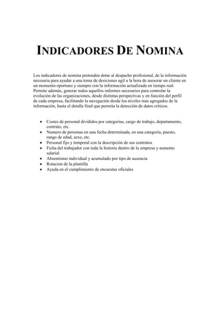 INDICADORES DE NOMINA
Los indicadores de nomina pretenden dotar al despacho profesional, de la información
necesaria para ayudar a una toma de desiciones agil a la hora de asesorar un cliente en
un momento oportuno y siempre con la información actualizada en tiempo real.
Permite además, generar todos aquellos informes necesarios para controlar la
evolución de las organizaciones, desde distintas perspectivas y en función del perfil
de cada empresa, facilitando la navegación desde los niveles mas agregados de la
información, hasta el detalle final que permita la detección de datos críticos.
Costes de personal divididos por categorías, cargo de trabajo, departamento,
contrato, etc.
Numero de personas en una fecha determinada, en una categoría, puesto,
rango de edad, sexo, etc.
Personal fijo y temporal con la descripción de sus contratos
Ficha del trabajador con toda la historia dentro de la empresa y aumento
salarial
Absentismo individual y acumulado por tipo de ausencia
Rotacion de la plantilla
Ayuda en el cumplimiento de encuestas oficiales
 