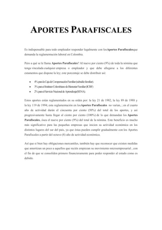 APORTES PARAFISCALES
Es indispensable para todo empleador responder legalmente con losAportes Parafiscalesque
demanda la reglamentación laboral en Colombia.
Pero a qué se le llama Aportes Parafiscales? Al nueve por ciento (9%) de toda la nómina que
tenga vinculada cualquier empresa o empleador y que debe allegarse a los diferentes
estamentos que dispone la ley; este porcentaje se debe distribuir así:
4%paralaCajadeCompensaciónFamiliar(subsidiofamiliar).
3%paraelInstitutoColombianodeBienestarFamiliar(ICBF)
2%paraelServicioNacionaldeAprendizaje(SENA).
Estos aportes están reglamentados en su orden por: la ley 21 de 1982, la ley 89 de 1988 y
la ley 119 de 1994; esta reglamentación en losAportes Parafiscales no varían, ; en el cuarto
año de actividad darán el cincuenta por ciento (50%) del total de los aportes, y así
progresivamente hasta llegar al ciento por ciento (100%) de lo que demandan los Aportes
Parafiscales, ósea el nueve por ciento (9%) del total de la nómina. Este beneficio es mucho
más significativo para las pequeñas empresas que inicien su actividad económica en los
distintos lugares del sur del país, ya que éstas pueden cumplir gradualmente con los Aportes
Parafiscales a partir del octavo (8) año de actividad económica.
Así que si bien hay obligaciones mercantiles, también hay que reconocer que existen medidas
que amortizan un poco a aquellos que recién empiezan su movimiento microempresarial , con
el fin de que se consoliden primero financieramente para poder responder al estado como es
debido.
 