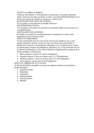 SEGÚN LA FORMA JURIDICA:
Empresas individuales: si solo pertenece a una persona. Esta puede responder
frente a terceros con todos sus bienes, es decir, con responsabilidad limitada. Es la
forma más sencilla de establecer un negocio y suelen crecer.
SOCIEDADES POR PARTE DE INTERES:
En este grupo se encuentran la sociedades colectivas
SOCIEDAD POR CUOTAS:
En este grupo se encuentran la sociedad en comandita simple y por acciones y la
sociedad limitada
SOCIEDADES POR ACCIONES:
En donde se encuentra la sociedad anónima las cooperativas u otras u otras
organizaciones de economía social.
SEGÚN SU DIMENSION:
No hay unanimidad entre los economistas a la hora de establecer que es una
empresa pequeña o grande, ya que no existe un criterio único para medir el
tamaño de la empresa. Los principales indicadores son: el volumen de las ventas,
el capital propio, numero de trabajadores, beneficios, etc. El mas utilizado sule ser
el numero de trabajadores. Este criterio delimita la magnitud de las empresas de la
forma mostrada a continuación:
Micro empresa: si posee 10 o menos trabajadores.
Pequeña empresa: si tiene un numero entre 11 y 50 trabajadores
Mediana empresa: si tiene un numero entre 51 y 250 trabajadores
Gran empresa: si posee más de 250 trabajadores.
SEGÚN SU AMBITO DE ACTUACION:
En función del ámbito geográfico en el que las empresas realizan su actividad, se
pueden distinguir:
1. Empresas locales
2. Regionales
3. Nacionales
4. Multinacionales
5. Transnacionales
6. Mundial
 