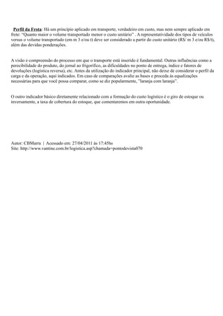 Perfil da Frota: Há um princípio aplicado em transporte, verdadeiro em custo, mas nem sempre aplicado em
frete: “Quanto maior o volume transportado menor o custo unitário” . A representatividade dos tipos de veículos
versus o volume transportado (em m 3 e/ou t) deve ser considerado a partir do custo unitário (R$/ m 3 e/ou R$/t),
além das devidas ponderações.


A visão e compreensão do processo em que o transporte está inserido é fundamental. Outras influências como a
perecibilidade do produto, do jornal ao frigorífico, as dificuldades no ponto de entrega, índice e fatores de
devoluções (logística reversa), etc. Antes da utilização do indicador principal, não deixe de considerar o perfil da
carga e da operação, aqui indicados. Em caso de comparações avalie as bases e proceda às equalizações
necessárias para que você possa comparar, como se diz popularmente, ”laranja com laranja”.


O outro indicador básico diretamente relacionado com a formação do custo logístico é o giro de estoque ou
inversamente, a taxa de cobertura do estoque, que comentaremos em outra oportunidade.




Autor: CBMarra | Acessado em: 27/04/2011 às 17:45hs
Site: http://www.vantine.com.br/logistica.asp?chamada=pontodevista070
 
