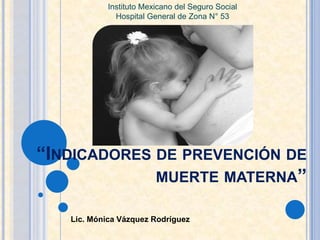 Lic. Mónica Vázquez Rodríguez
“INDICADORES DE PREVENCIÓN DE
MUERTE MATERNA”
Instituto Mexicano del Seguro Social
Hospital General de Zona N° 53
 