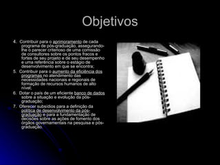 Objetivos 4.  Contribuir para o  aprimoramento  de cada programa de pós-graduação, assegurando-lhe o parecer criterioso de uma comissão de consultores sobre os pontos fracos e fortes de seu projeto e de seu desempenho e uma referência sobre o estágio de desenvolvimento em que se encontra;  5.  Contribuir para o  aumento da eficiência dos programas  no atendimento das necessidades nacionais e regionais de formação de recursos humanos de alto nível;  6.  Dotar o país de um eficiente  banco de dados  sobre a situação e evolução da pós-graduação;  7.  Oferecer subsídios para a definição da  política de desenvolvimento da pós-graduação  e para a fundamentação de decisões sobre as ações de fomento dos órgãos governamentais na pesquisa e pós-graduação.  