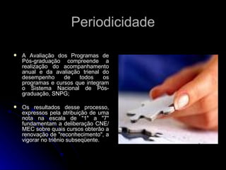 Periodicidade A Avaliação dos Programas de Pós-graduação compreende a realização do acompanhamento anual e da avaliação trienal do desempenho de todos os programas e cursos que integram o Sistema Nacional de Pós-graduação, SNPG; Os resultados desse processo, expressos pela atribuição de uma nota na escala de "1" a "7" fundamentam a deliberação CNE/MEC sobre quais cursos obterão a renovação de "reconhecimento", a vigorar no triênio subseqüente.  
