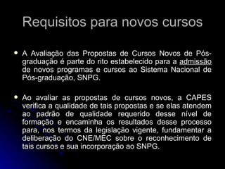 Requisitos para novos cursos A Avaliação das Propostas de Cursos Novos de Pós-graduação é parte do rito estabelecido para a  admissão  de novos programas e cursos ao Sistema Nacional de Pós-graduação, SNPG.  Ao avaliar as propostas de cursos novos, a CAPES verifica a qualidade de tais propostas e se elas atendem ao padrão de qualidade requerido desse nível de formação e encaminha os resultados desse processo para, nos termos da legislação vigente, fundamentar a deliberação do CNE/MEC sobre o reconhecimento de tais cursos e sua incorporação ao SNPG. 