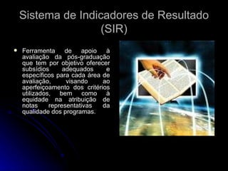 Sistema de Indicadores de Resultado (SIR) Ferramenta de apoio à avaliação da pós-graduação que tem por objetivo oferecer subsídios adequados e específicos para cada área de avaliação, visando ao aperfeiçoamento dos critérios utilizados, bem como à equidade na atribuição de notas representativas da qualidade dos programas. 