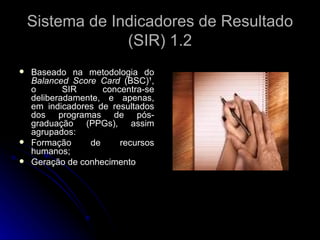 Sistema de Indicadores de Resultado (SIR) 1.2 Baseado na metodologia do  Balanced Score Card  (BSC)¹, o SIR concentra-se deliberadamente, e apenas, em indicadores de resultados dos programas de pós-graduação (PPGs), assim agrupados: Formação de recursos humanos; Geração de conhecimento 