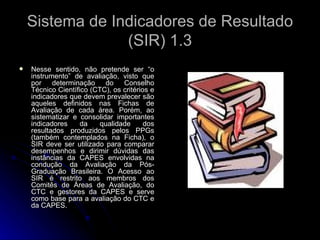Sistema de Indicadores de Resultado (SIR) 1.3 Nesse sentido, não pretende ser “o instrumento” de avaliação, visto que por determinação do Conselho Técnico Científico (CTC), os critérios e indicadores que devem prevalecer são aqueles definidos nas Fichas de Avaliação de cada área. Porém, ao sistematizar e consolidar importantes indicadores da qualidade dos resultados produzidos pelos PPGs (também contemplados na Ficha), o SIR deve ser utilizado para comparar desempenhos e dirimir dúvidas das instâncias da CAPES envolvidas na condução da Avaliação da Pós-Graduação Brasileira. O Acesso ao SIR é restrito aos membros dos Comitês de Áreas de Avaliação, do CTC e gestores da CAPES e serve como base para a avaliação do CTC e da CAPES. 