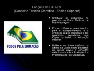 Funções da CTC-ES  (Conselho Técnico Científico - Ensino Superior) Colaborar na elaboração da proposta do Plano Nacional de Pós-Graduação; Propor critérios e procedimentos para o acompanhamento e a avaliação da pós-graduação e dos programas executados pela Capes no âmbito da educação superior; Deliberar em última instância no âmbito da Capes sobre propostas de cursos novos e conceitos atribuídos durante a Avaliação dos Programas de Pós-Graduação . 