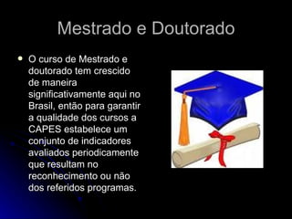 Mestrado e Doutorado  O curso de Mestrado e doutorado tem crescido de maneira significativamente aqui no Brasil, então para garantir a qualidade dos cursos a CAPES estabelece um conjunto de indicadores avaliados periodicamente que resultam no reconhecimento ou não dos referidos programas. 