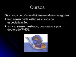 Cursos  Os cursos de pós se dividem em duas categorias:  lato sensu onde estão os cursos de especialização; stricto sensu mestrado, doutorado e pós doutorado(PHD). 