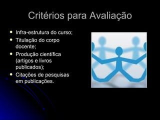 Critérios para Avaliação Infra-estrutura do curso; Titulação do corpo docente;  Produção científica (artigos e livros publicados);  Citações de pesquisas em publicações.  