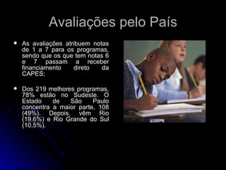 Avaliações pelo País As avaliações atribuem notas de 1 a 7 para os programas, sendo que os que tem notas 6 e 7 passam a receber financiamento direto da CAPES; Dos 219 melhores programas, 78% estão no Sudeste. O Estado de São Paulo concentra a maior parte, 108 (49%). Depois, vêm Rio (19,6%) e Rio Grande do Sul (10,5%).  