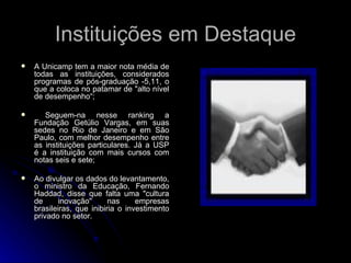 Instituições em Destaque A Unicamp tem a maior nota média de todas as instituições, considerados programas de pós-graduação -5,11, o que a coloca no patamar de "alto nível de desempenho“; Seguem-na nesse ranking a Fundação Getúlio Vargas, em suas sedes no Rio de Janeiro e em São Paulo, com melhor desempenho entre as instituições particulares. Já a USP é a instituição com mais cursos com notas seis e sete; Ao divulgar os dados do levantamento, o ministro da Educação, Fernando Haddad, disse que falta uma "cultura de inovação" nas empresas brasileiras, que inibiria o investimento privado no setor. 