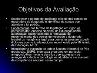 Objetivos da Avaliação Estabelecer  o padrão de qualidade  exigido dos cursos de mestrado e de doutorado e identificar os cursos que atendem a tal padrão; Fundamentar , nos termos da legislação em vigor,  os pareceres do Conselho Nacional de Educação  sobre autorização, reconhecimento e renovação de reconhecimento dos cursos de mestrado e doutorado brasileiros - exigência legal para que estes possam expedir diplomas com validade nacional reconhecida pelo Ministério da Educação, MEC;  Impulsionar a evolução  de todo o Sistema Nacional de Pós-graduação, SNPG, e de cada programa em particular, antepondo-lhes metas e desafios que expressam os avanços da ciência e tecnologia na atualidade e o aumento da competência nacional nesse campo.  