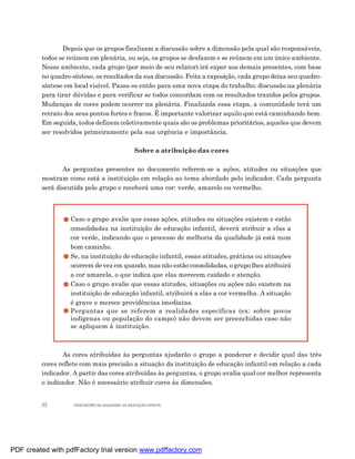 Depois que os grupos finalizam a discussão sobre a dimensão pela qual são responsáveis,
         todos se reúnem em plenária, ou seja, os grupos se desfazem e se reúnem em um único ambiente.
         Nesse ambiente, cada grupo (por meio de seu relator) irá expor aos demais presentes, com base
         no quadro-síntese, os resultados da sua discussão. Feita a exposição, cada grupo deixa seu quadro-
         síntese em local visível. Passa-se então para uma nova etapa do trabalho: discussão na plenária
         para tirar dúvidas e para verificar se todos concordam com os resultados trazidos pelos grupos.
         Mudanças de cores podem ocorrer na plenária. Finalizada essa etapa, a comunidade terá um
         retrato dos seus pontos fortes e fracos. É importante valorizar aquilo que está caminhando bem.
         Em seguida, todos definem coletivamente quais são os problemas prioritários, aqueles que devem
         ser resolvidos primeiramente pela sua urgência e importância.

                                                   Sobre a atribuição das cores

                As perguntas presentes no documento referem-se a ações, atitudes ou situações que
         mostram como está a instituição em relação ao tema abordado pelo indicador. Cada pergunta
         será discutida pelo grupo e receberá uma cor: verde, amarelo ou vermelho.



                   Caso o grupo avalie que essas ações, atitudes ou situações existem e estão
                   consolidadas na instituição de educação infantil, deverá atribuir a elas a
                   cor verde, indicando que o processo de melhoria da qualidade já está num
                   bom caminho.
                   Se, na instituição de educação infantil, essas atitudes, práticas ou situações
                   ocorrem de vez em quando, mas não estão consolidadas, o grupo lhes atribuirá
                   a cor amarela, o que indica que elas merecem cuidado e atenção.
                   Caso o grupo avalie que essas atitudes, situações ou ações não existem na
                   instituição de educação infantil, atribuirá a elas a cor vermelha. A situação
                   é grave e merece providências imediatas.
                   Perguntas que se referem a realidades específicas (ex: sobre povos
                   indígenas ou população do campo) não devem ser preenchidas caso não
                   se apliquem à instituição.



                As cores atribuídas às perguntas ajudarão o grupo a ponderar e decidir qual das três
         cores reflete com mais precisão a situação da instituição de educação infantil em relação a cada
         indicador. A partir das cores atribuídas às perguntas, o grupo avalia qual cor melhor representa
         o indicador. Não é necessário atribuir cores às dimensões.


         22         INDICADORES DA QUALIDADE NA EDUCAÇÃO INFANTIL




PDF created with pdfFactory trial version www.pdffactory.com
 