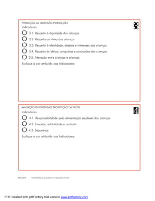 AVALIAÇÃO DA DIMENSÃO INTERAÇÕES
            Indicadores

            O 3.1. Respeito à dignidade das crianças
            O 3.2. Respeito ao ritmo das crianças
            O 3.3. Respeito à identidade, desejos e interesses das crianças
            O 3.4. Respeito às ideias, conquistas e produções das crianças
            O 3.5. Interação entre crianças e crianças
            Explique a cor atribuída aos Indicadores:




            AVALIAÇÃO DA DIMENSÃO PROMOÇÃO DA SAÚDE
            Indicadores

            O 4.1. Responsabilidade pela alimentação saudável das crianças
            O 4.2. Limpeza, salubridade e conforto
            O 4.3. Segurança
            Explique a cor atribuída aos Indicadores:




         ENCARTE   INDICADORES DA QUALIDADE NA EDUCAÇÃO INFANTIL




PDF created with pdfFactory trial version www.pdffactory.com
 