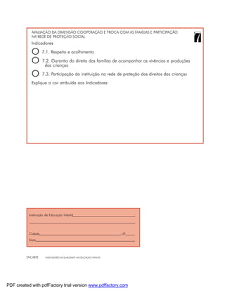AVALIAÇÃO DA DIMENSÃO COOPERAÇÃO E TROCA COM AS FAMÍLIAS E PARTICIPAÇÃO
            NA REDE DE PROTEÇÃO SOCIAL
            Indicadores

            O 7.1. Respeito e acolhimento
            O 7.2. Garantia do direito das famílias de acompanhar as vivências e produções
               das crianças

            O 7.3. Participação da instituição na rede de proteção dos direitos das crianças
            Explique a cor atribuída aos Indicadores:




           Instituição de Educação Infantil




           Cidade                                                     UF
           Data




         ENCARTE      INDICADORES DA QUALIDADE NA EDUCAÇÃO INFANTIL




PDF created with pdfFactory trial version www.pdffactory.com
 