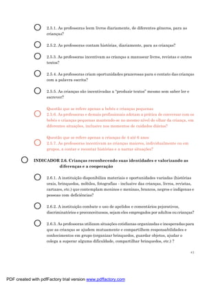 O      2.5.1. As professoras leem livros diariamente, de diferentes gêneros, para as
                    crianças?


             O      2.5.2. As professoras contam histórias, diariamente, para as crianças?


             O      2.5.3. As professoras incentivam as crianças a manusear livros, revistas e outros
                    textos?


             O      2.5.4. As professoras criam oportunidades prazerosas para o contato das crianças
                    com a palavra escrita?


             O      2.5.5. As crianças são incentivadas a “produzir textos” mesmo sem saber ler e
                    escrever?

                    Questão que se refere apenas a bebês e crianças pequenas
             O      2.5.6. As professoras e demais profissionais adotam a prática de conversar com os
                    bebês e crianças pequenas mantendo-se no mesmo nível do olhar da criança, em
                    diferentes situações, inclusive nos momentos de cuidados diários?

                    Questão que se refere apenas a crianças de 4 até 6 anos
             O      2.5.7. As professoras incentivam as crianças maiores, individualmente ou em
                    grupos, a contar e recontar histórias e a narrar situações?


       O     INDICADOR 2.6. Crianças reconhecendo suas identidades e valorizando as
                      diferenças e a cooperação


             O      2.6.1. A instituição disponibiliza materiais e oportunidades variadas (histórias
                    orais, brinquedos, móbiles, fotografias - inclusive das crianças, livros, revistas,
                    cartazes, etc.) que contemplam meninos e meninas, brancos, negros e indígenas e
                    pessoas com deficiências?


             O      2.6.2. A instituição combate o uso de apelidos e comentários pejorativos,
                    discriminatórios e preconceituosos, sejam eles empregados por adultos ou crianças?


             O      2.6.3. As professoras utilizam situações cotidianas organizadas e inesperadas para
                    que as crianças se ajudem mutuamente e compartilhem responsabilidades e
                    conhecimentos em grupo (organizar brinquedos, guardar objetos, ajudar o
                    colega a superar alguma dificuldade, compartilhar brinquedos, etc.) ?

                                                                                                     43




PDF created with pdfFactory trial version www.pdffactory.com
 