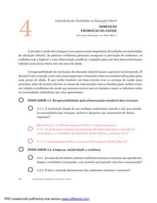 4
                                             Indicadores da Qualidade na Educação Infantil
                                                                               DIMENSÃO
                                                                       PROMOÇÃO DA SAÚDE
                                                                   Para mais informações, ver Saiba Mais 3




                A atenção à saúde das crianças é um aspecto muito importante do trabalho em instituições
         de educação infantil. As práticas cotidianas precisam assegurar a prevenção de acidentes, os
         cuidados com a higiene e uma alimentação saudável, condições para um bom desenvolvimento
         infantil nessa faixa etária até seis anos de idade.

                A responsabilidade da instituição de educação infantil nesses aspectos é muito grande. É
         desejável que a equipe conte com uma competente orientação sobre as condutas adequadas para
         cada grupo de idade. E que tenha também um bom contato com os serviços de saúde mais
         próximos, além de manter abertos os canais de comunicação com as famílias para melhor atuar
         em relação a problemas de saúde que possam ocorrer com as crianças e para se informar sobre
         as necessidades individuais que elas apresentam.


         O      INDICADOR 4.1. Responsabilidade pela alimentação saudável das crianças


                O      4.1.1. A instituição dispõe de um cardápio nutricional variado e rico que atenda
                       às necessidades das crianças, inclusive daquelas que necessitam de dietas
                       especiais?

                       Questões que se referem apenas a bebês e crianças pequenas
                O      4.1.2. As professoras seguem um programa da instituição para a retirada da
                       mamadeira e a introdução de alimentos sólidos (frutas, verduras, etc.)?


                O      4.1.3. A instituição possibilita o acesso ao leite materno (Saiba Mais 5)?


         O      INDICADOR 4.2. Limpeza, salubridade e conforto


                O      4.2.1. As salas de atividades e demais ambientes internos e externos são agradáveis,
                       limpos, ventilados e tranquilos, com acústica que permite uma boa comunicação?


                O      4.2.2. O lixo é retirado diariamente dos ambientes internos e externos?


         48        INDICADORES DA QUALIDADE NA EDUCAÇÃO INFANTIL




PDF created with pdfFactory trial version www.pdffactory.com
 