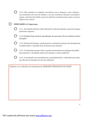 O      4.2.3. São tomados os cuidados necessários com a limpeza e com a higiene
                    nos momentos de troca de fraldas e uso dos sanitários (lixeiras com pedal e
                    tampa, retirada das fraldas sujas do ambiente imediatamente após as trocas,
                    higiene das mãos)?


       O     INDICADOR 4.3. Segurança


             O      4.3.1. As tomadas elétricas estão colocadas no alto das paredes e possuem tampas
                    protetoras seguras?


             O      4.3.2. O botijão de gás atende às especificações de segurança e fica em ambiente externo
                    protegido?


             O      4.3.3. Produtos de limpeza, medicamentos e substâncias tóxicas são devidamente
                    acondicionados e mantidos fora do alcance das crianças?


             O      4.3.4. A instituição protege todos os pontos potencialmente perigosos do prédio
                    para garantir a circulação segura das crianças e evitar acidentes?


             O      4.3.5. A instituição tem procedimentos, preestabelecidos e conhecidos por todos,
                    que devem ser tomados em caso de acidentes?



        Explique a cor atribuída aos Indicadores da DIMENSÃO PROMOÇÃO DA SAÚDE




                                                                                                         49




PDF created with pdfFactory trial version www.pdffactory.com
 
