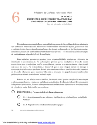 6
                                              Indicadores da Qualidade na Educação Infantil

                                                             DIMENSÃO
                                 FORMAÇÃO E CONDIÇÕES DE TRABALHO DAS
                                    PROFESSORAS E DEMAIS PROFISSIONAIS
                                                                    Para mais informações, ver Saiba Mais 8




                 Um dos fatores que mais influem na qualidade da educação é a qualificação dos profissionais
         que trabalham com as crianças. Professoras bem formadas, com salários dignos, que contam com
         o apoio da direção, da coordenação pedagógica e dos demais profissionais – trabalhando em equipe,
         refletindo e procurando aprimorar constantemente suas práticas – são fundamentais na construção
         de instituições de educação infantil de qualidade.

                Esse trabalho, que carrega consigo tanta responsabilidade, precisa ser valorizado na
         instituição e na comunidade. Na instituição é preciso que as condições de trabalho sejam
         compatíveis com as múltiplas tarefas envolvidas no cuidado e na educação das crianças até
         seis anos de idade. Na comunidade, é desejável que se estabeleçam canais de diálogo e
         comunicação que levem as famílias e demais interessados a conhecer e melhor entender o alcance
         do trabalho educativo que é desenvolvido com as crianças e o papel desempenhado pelas
         professoras e demais profissionais na instituição.

                 Por sua vez, na relação com as famílias, da mesma forma que na atuação com as crianças
         e colegas, as professoras e todos que trabalham na instituição de educação infantil devem assumir
         uma postura profissional, fazendo transparecer em suas atitudes a identidade de pessoas cientes
         da relevância social do trabalho que realizam.


         O      INDICADOR 6.1. Formação inicial das professoras


                O       6.1.1. As professoras têm, no mínimo, a habilitação em nível médio na modalidade
                        Normal?


                O       6.1.2. As professoras são formadas em Pedagogia?


         54         INDICADORES DA QUALIDADE NA EDUCAÇÃO INFANTIL




PDF created with pdfFactory trial version www.pdffactory.com
 